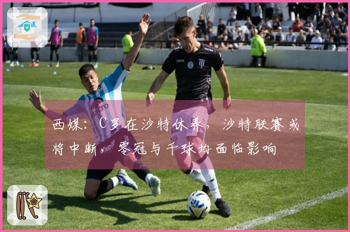 西媒：C罗在沙特休养，沙特联赛或将中断，零冠与千球均面临影响