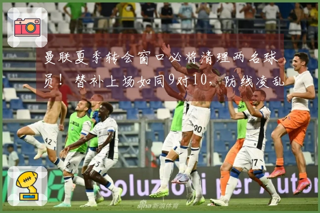 曼联夏季转会窗口必将清理两名球员！替补上场如同9对10，防线凌乱不堪。