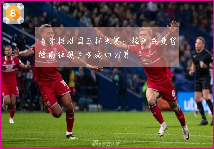 马竞挺进国王杯决赛，格列兹曼暂缓前往奥兰多城的打算