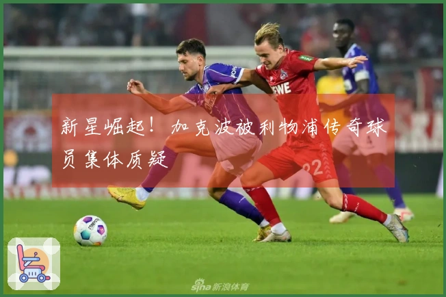 新星崛起！加克波被利物浦传奇球员集体质疑