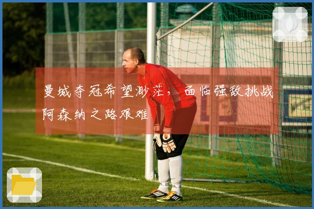 曼城夺冠希望渺茫，面临强敌挑战阿森纳之路艰难