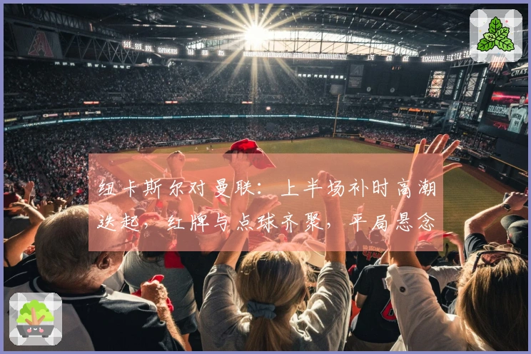 纽卡斯尔对曼联：上半场补时高潮迭起，红牌与点球齐聚，平局悬念重生