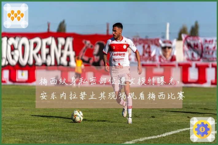 梅西纹身私密部位遭女模特曝光，安东内拉禁止其现场观看梅西比赛