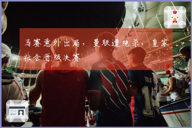 马赛意外出局，曼联遭绝杀，皇家社会晋级决赛