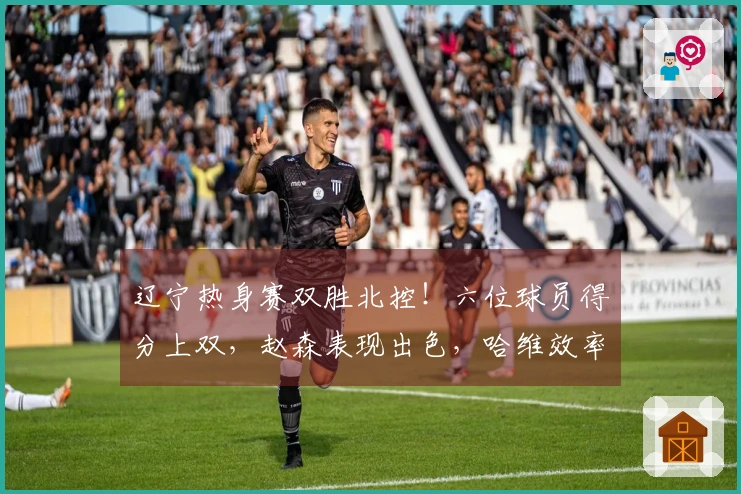 辽宁热身赛双胜北控！六位球员得分上双，赵森表现出色，哈维效率高，布罗金顿缺阵