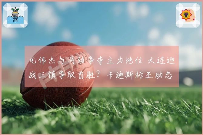 毛伟杰与冯劲争夺主力地位 大连迎战三镇争取首胜？卡迪斯标王动态