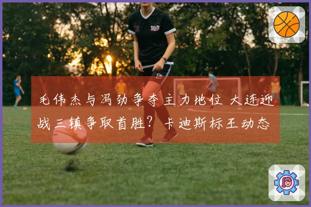 毛伟杰与冯劲争夺主力地位 大连迎战三镇争取首胜？卡迪斯标王动态