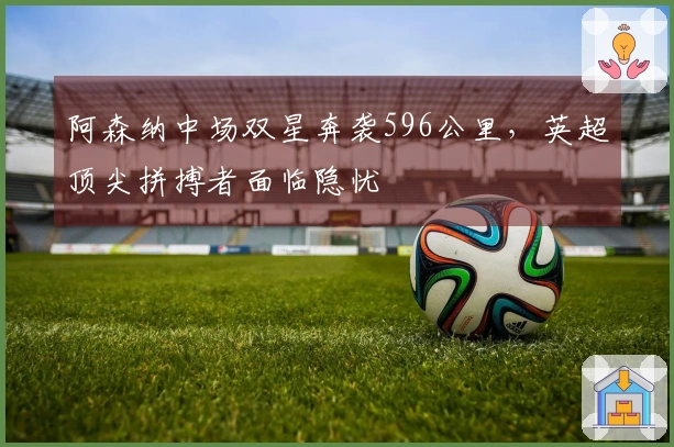 阿森纳中场双星奔袭596公里，英超顶尖拼搏者面临隐忧