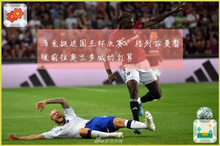 马竞挺进国王杯决赛，格列兹曼暂缓前往奥兰多城的打算