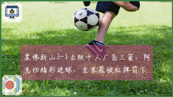 柔佛新山3-1击败十人广岛三箭，阿克切精彩进球，金朱晟被红牌罚下