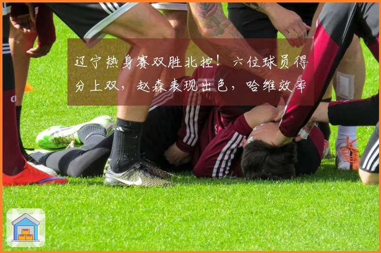 辽宁热身赛双胜北控！六位球员得分上双，赵森表现出色，哈维效率高，布罗金顿缺阵