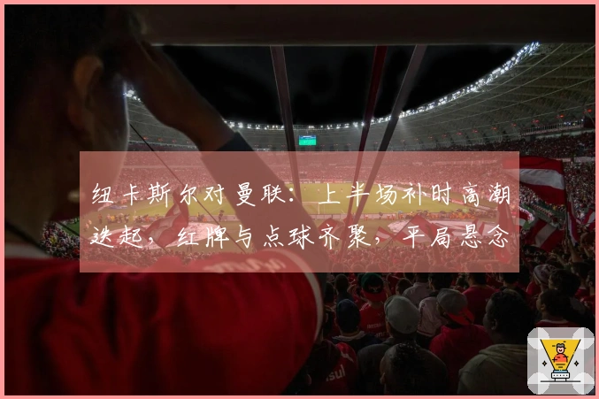 纽卡斯尔对曼联：上半场补时高潮迭起，红牌与点球齐聚，平局悬念重生