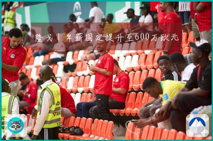 隆戈丨年薪固定提升至600万欧元