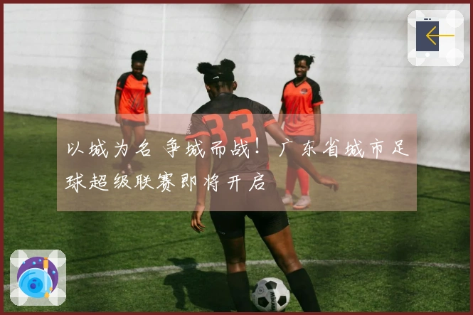 以城为名 争城而战！广东省城市足球超级联赛即将开启