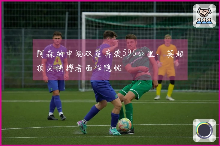 阿森纳中场双星奔袭596公里，英超顶尖拼搏者面临隐忧