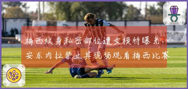梅西纹身私密部位遭女模特曝光，安东内拉禁止其现场观看梅西比赛