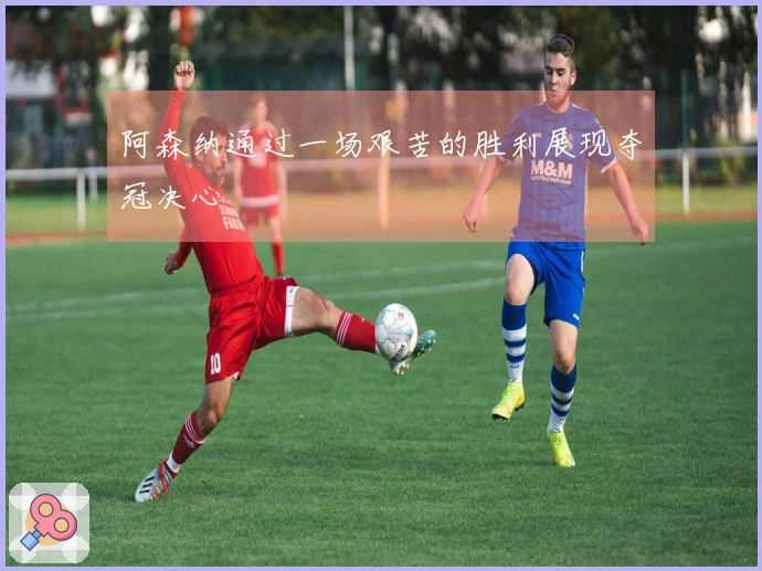 阿森纳通过一场艰苦的胜利展现夺冠决心